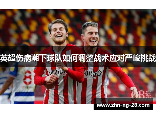 英超伤病潮下球队如何调整战术应对严峻挑战 英超伤病潮下球队如何调整战术应对严峻挑战