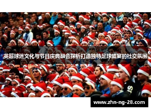 英超球迷文化与节日庆典融合探析打造独特足球盛宴的社交氛围 英超球迷文化与节日庆典融合探析打造独特足球盛宴的社交氛围