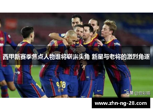 西甲新赛季焦点人物谁将崭露头角 新星与老将的激烈角逐 西甲新赛季焦点人物谁将崭露头角 新星与老将的激烈角逐
