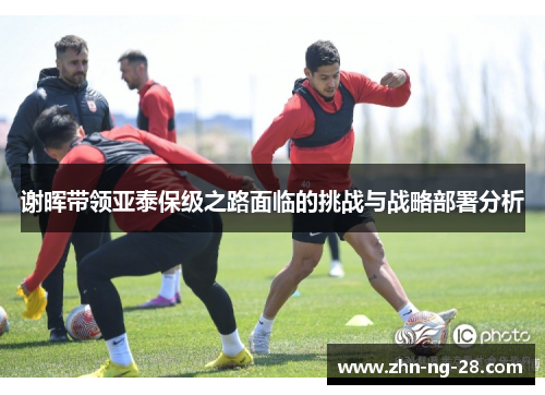 谢晖带领亚泰保级之路面临的挑战与战略部署分析 谢晖带领亚泰保级之路面临的挑战与战略部署分析