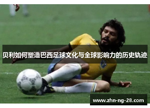 贝利如何塑造巴西足球文化与全球影响力的历史轨迹 贝利如何塑造巴西足球文化与全球影响力的历史轨迹