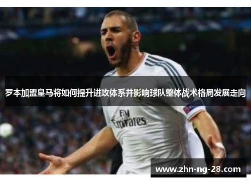罗本加盟皇马将如何提升进攻体系并影响球队整体战术格局发展走向 罗本加盟皇马将如何提升进攻体系并影响球队整体战术格局发展走向