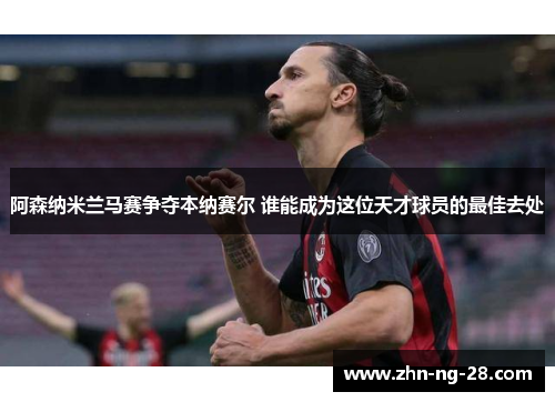 阿森纳米兰马赛争夺本纳赛尔 谁能成为这位天才球员的最佳去处 阿森纳米兰马赛争夺本纳赛尔 谁能成为这位天才球员的最佳去处