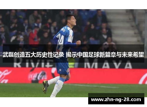 武磊创造五大历史性记录 揭示中国足球新篇章与未来希望