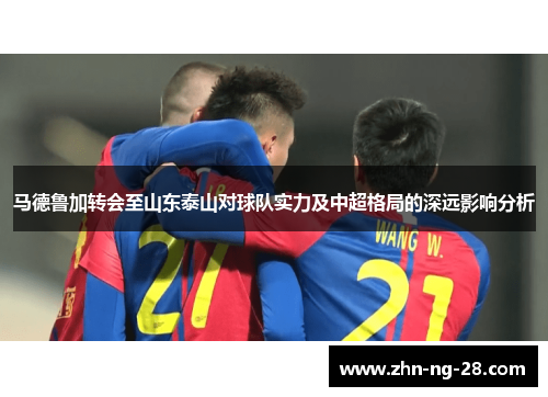 马德鲁加转会至山东泰山对球队实力及中超格局的深远影响分析