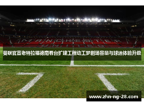 曼联官宣老特拉福德南看台扩建工程动工梦剧场容量与球迷体验升级